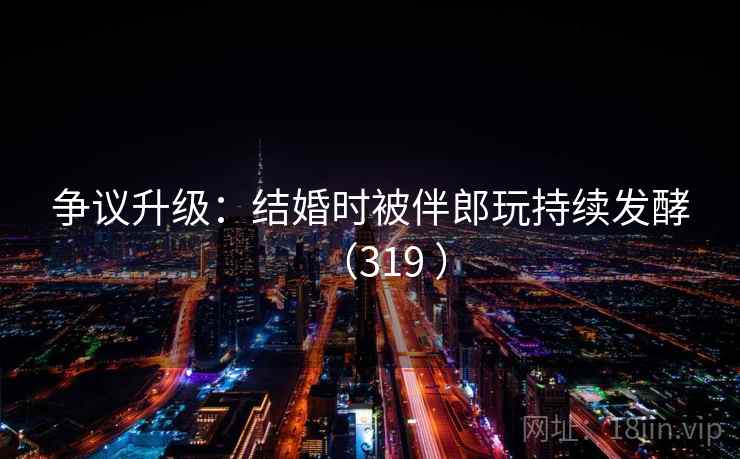 争议升级：结婚时被伴郎玩持续发酵（319 ）