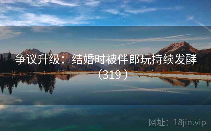 争议升级：结婚时被伴郎玩持续发酵（319 ）