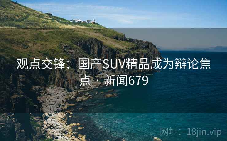 观点交锋:国产SUV精品成为辩论焦点 · 新闻679