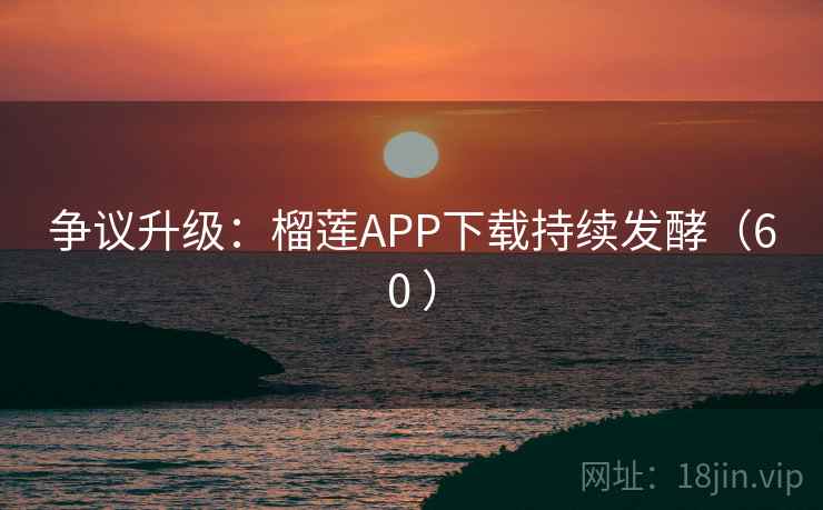 争议升级：榴莲APP下载持续发酵（60 ）