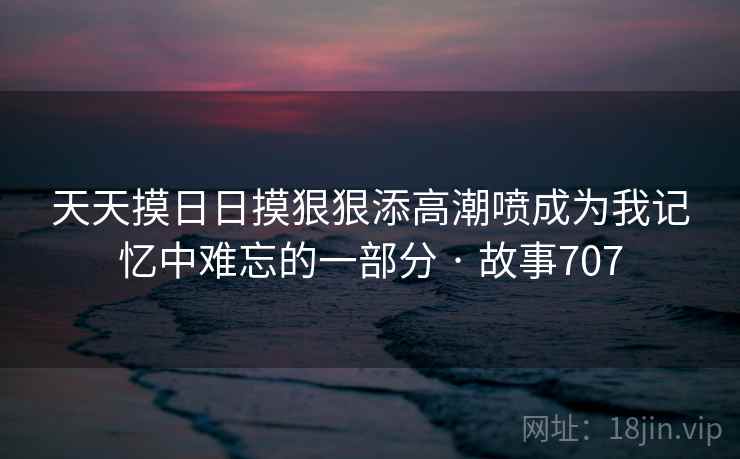 天天摸日日摸狠狠添高潮喷成为我记忆中难忘的一部分 · 故事707