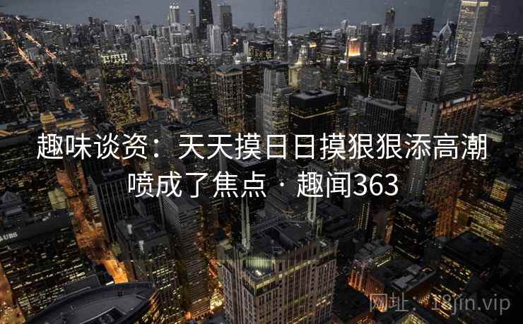 趣味谈资:天天摸日日摸狠狠添高潮喷成了焦点 · 趣闻363